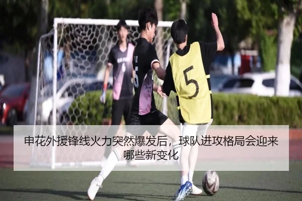 申花外援锋线火力突然爆发后，球队进攻格局会迎来哪些新变化